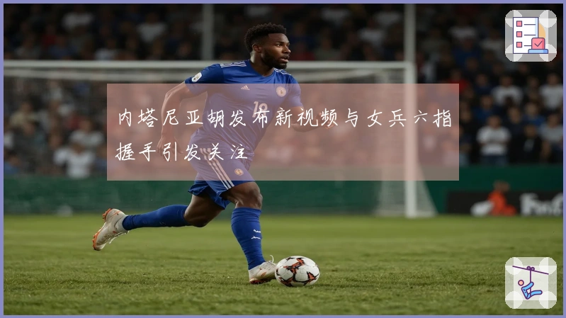 内塔尼亚胡发布新视频与女兵六指握手引发关注