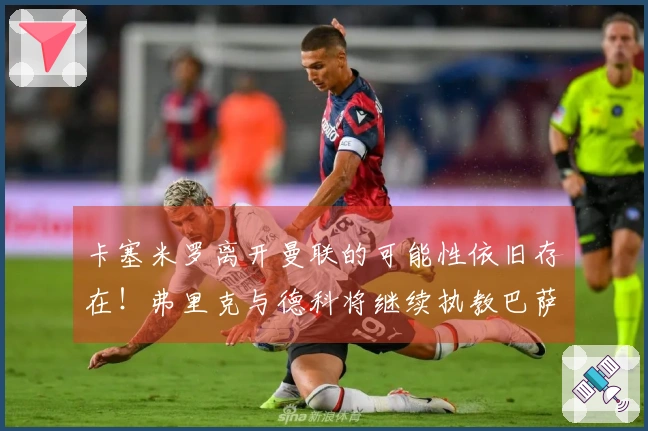 卡塞米罗离开曼联的可能性依旧存在！弗里克与德科将继续执教巴萨！