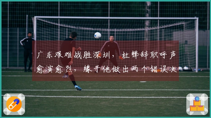 广东艰难战胜深圳，杜锋辞职呼声愈演愈烈，缘于他做出两个错误决策