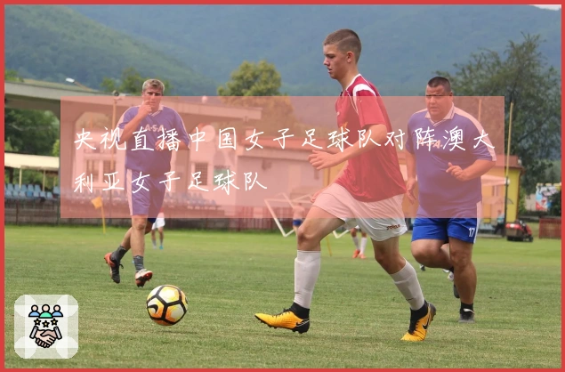 央视直播中国女子足球队对阵澳大利亚女子足球队