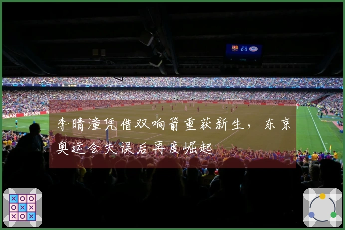 李晴潼凭借双响箭重获新生，东京奥运会失误后再度崛起