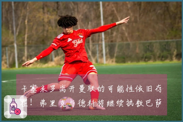 卡塞米罗离开曼联的可能性依旧存在！弗里克与德科将继续执教巴萨！