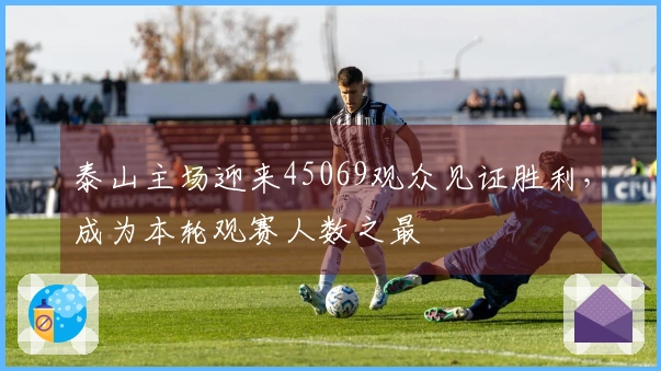 泰山主场迎来45069观众见证胜利，成为本轮观赛人数之最