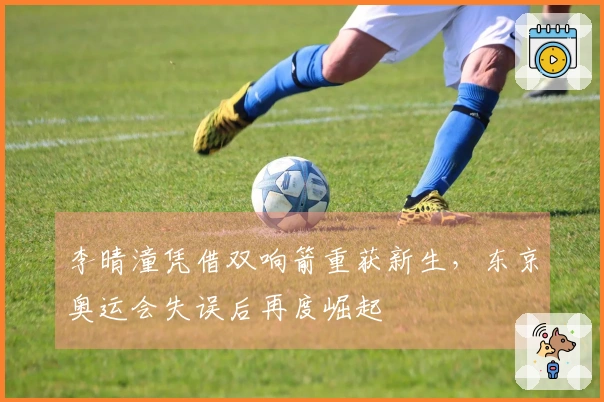 李晴潼凭借双响箭重获新生，东京奥运会失误后再度崛起