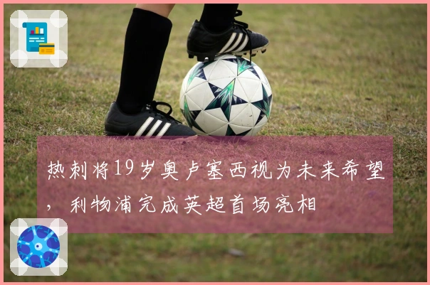 热刺将19岁奥卢塞西视为未来希望，利物浦完成英超首场亮相