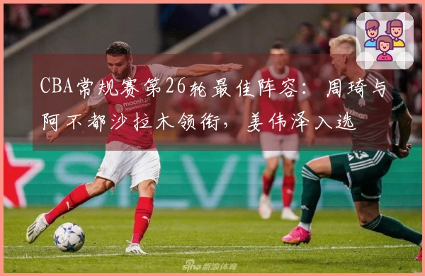 CBA常规赛第26轮最佳阵容：周琦与阿不都沙拉木领衔，姜伟泽入选