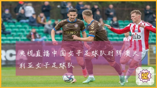 央视直播中国女子足球队对阵澳大利亚女子足球队