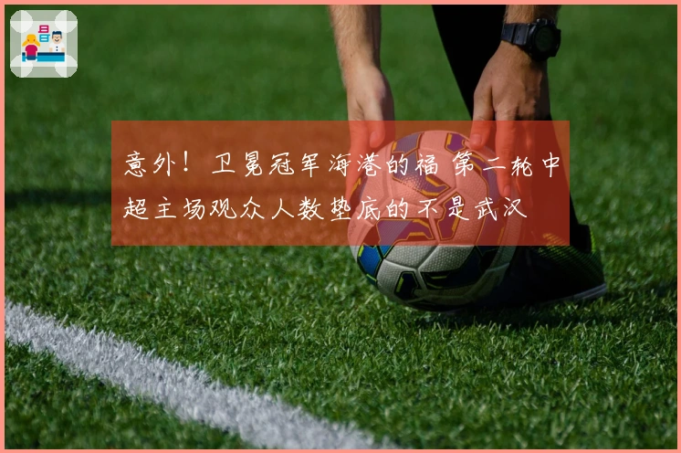 意外！卫冕冠军海港的福 第二轮中超主场观众人数垫底的不是武汉