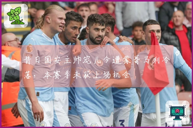 昔日国安主帅宠儿今遭蒙哥马利冷落，本赛季未获上场机会