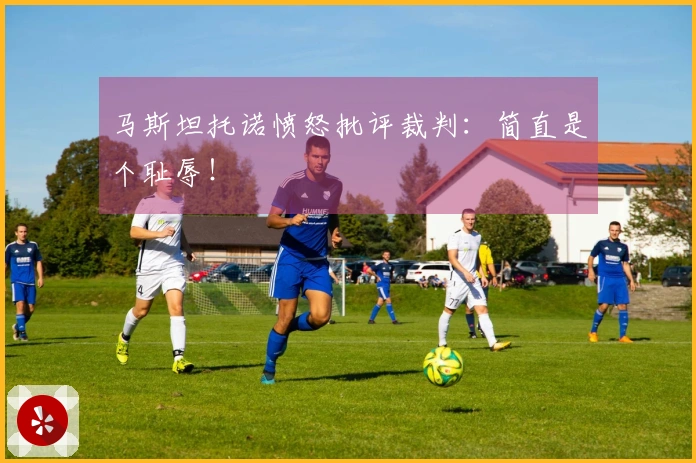 马斯坦托诺愤怒批评裁判：简直是个耻辱！