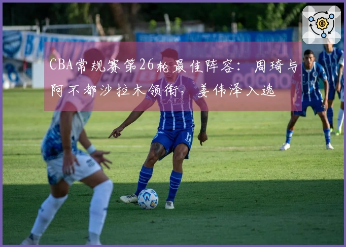 CBA常规赛第26轮最佳阵容：周琦与阿不都沙拉木领衔，姜伟泽入选