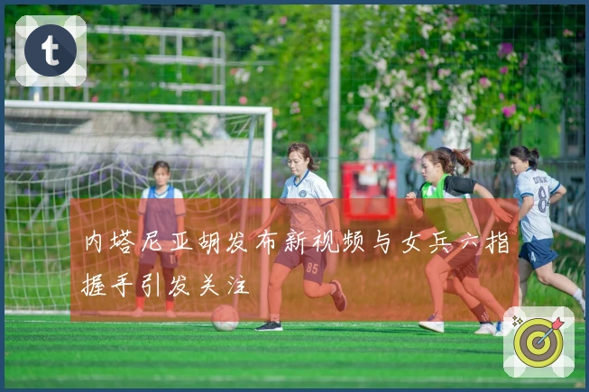 内塔尼亚胡发布新视频与女兵六指握手引发关注